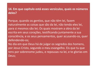 14. Em que capítulo está esses versículos, quais os números
deles?
Porque, quando os gentios, que não têm lei, fazem
naturalmente as coisas que são da lei, não tendo eles lei,
para si mesmos são lei; Os quais mostram a obra da lei
escrita em seus corações, testificando juntamente a sua
consciência, e os seus pensamentos, quer acusando-os, quer
defendendo-os;
No dia em que Deus há de julgar os segredos dos homens,
por Jesus Cristo, segundo o meu evangelho. Eis que tu que
tens por sobrenome judeu, e repousas na lei, e te glorias em
Deus;
 