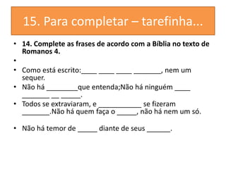 15. Para completar – tarefinha...
• 14. Complete as frases de acordo com a Bíblia no texto de
Romanos 4.
•
• Como está escrito:____ ____ ____ _______, nem um
sequer.
• Não há ________que entenda;Não há ninguém ____
_______ __ _____.
• Todos se extraviaram, e ___________ se fizeram
_______.Não há quem faça o _____, não há nem um só.
• Não há temor de _____ diante de seus ______.
 