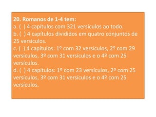 20. Romanos de 1-4 tem:
a. ( ) 4 capítulos com 321 versículos ao todo.
b. ( ) 4 capítulos divididos em quatro conjuntos de
25 versículos.
c. ( ) 4 capítulos: 1º com 32 versículos, 2º com 29
versículos, 3º com 31 versículos e o 4º com 25
versículos.
d. ( ) 4 capítulos: 1º com 23 versículos, 2º com 25
versículos, 3º com 31 versículos e o 4º com 25
versículos.
 