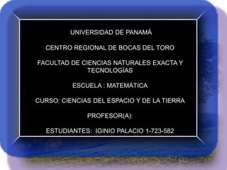 UNIVERSIDAD DE PANAMÁ
CENTRO REGIONAL DE BOCAS DEL TORO
FACULTAD DE CIENCIAS NATURALES EXACTA Y
TECNOLOGÍAS
ESCUELA : MATEMÁTICA
CURSO: CIENCIAS DEL ESPACIO Y DE LA TIERRA
PROFESOR(A):
ESTUDIANTES: IGINIO PALACIO 1-723-582

 