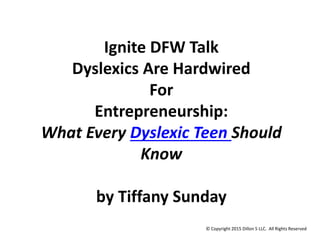Ignite DFW Talk
Dyslexics Are Hardwired
For
Entrepreneurship:
What Every Dyslexic Teen Should
Know
by Tiffany Sunday
© Copyright 2015 Dillon 5 LLC. All Rights Reserved
 