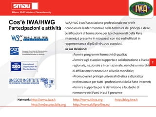 Milano, 20-22 ottobre - Fieramilanocity
2
Cos'è IWA/HWG
Partecipazioni e attività
IWA/HWG è un’Associazione professionale no profit
riconosciuta leader mondiale nella fornitura dei principi e delle
certificazioni di formazione per i professionisti della Rete
Internet; è presente in 100 paesi, con 130 sedi ufficiali in
rappresentanza di più di 165.000 associati.
La sua missione:
Fornire programmi formativi di qualità;
Fornire agli associati supporto e collaborazione a livello
regionale, nazionale e internazionale, nonché un marchio
di affiliazione riconosciuto a livello mondiale;
Promuovere i principi universali di etica e di pratica
professionale per tutti i professionisti della Rete Internet;
Fornire supporto per la definizione e lo studio di
normative nei Paesi in cui è presente
Network: http://www.iwa.it http://www.itlists.org http://blog.iwa.it
http://webaccessibile.org http://www.skillprofiles.eu
 