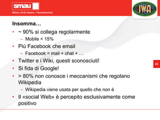 Milano, 20-22 ottobre - Fieramilanocity
23
Insomma…
• ~ 90% si collega regolarmente
– Mobile < 15%
• Più Facebook che email
– Facebook = mail + chat + …
• Twitter e i Wiki, questi sconosciuti!
• Si fida di Google!
• > 80% non conosce i meccanismi che regolano
Wikipedia
– Wikipedia viene usata per quello che non è
• Il «social Web» è percepito esclusivamente come
positivo
 