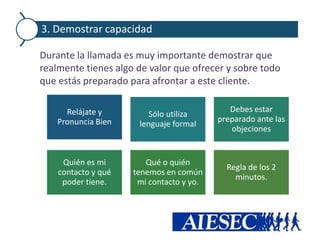 3. Demostrar capacidad

Durante la llamada es muy importante demostrar que
realmente tienes algo de valor que ofrecer y sobre todo
que estás preparado para afrontar a este cliente.

      Relájate y                             Debes estar
                         Sólo utiliza
    Pronuncia Bien                        preparado ante las
                      lenguaje formal
                                             objeciones


     Quién es mi        Qué o quién
                                            Regla de los 2
    contacto y qué   tenemos en común
                                              minutos.
     poder tiene.     mi contacto y yo.
 