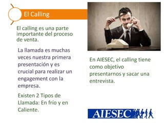 El Calling
El calling es una parte
importante del proceso
de venta.
La llamada es muchas
veces nuestra primera      En AIESEC, el calling tiene
presentación y es          como objetivo
crucial para realizar un   presentarnos y sacar una
engagement con la          entrevista.
empresa.
Existen 2 Tipos de
Llamada: En frío y en
Caliente.
 