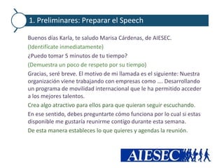 1. Preliminares: Preparar el Speech

Buenos días Karla, te saludo Marisa Cárdenas, de AIESEC.
(Identifícate inmediatamente)
¿Puedo tomar 5 minutos de tu tiempo?
(Demuestra un poco de respeto por su tiempo)
Gracias, seré breve. El motivo de mi llamada es el siguiente: Nuestra
organización viene trabajando con empresas como …. Desarrollando
un programa de movilidad internacional que le ha permitido acceder
a los mejores talentos.
Crea algo atractivo para ellos para que quieran seguir escuchando.
En ese sentido, debes preguntarte cómo funciona por lo cual si estas
disponible me gustaría reunirme contigo durante esta semana.
De esta manera estableces lo que quieres y agendas la reunión.
 