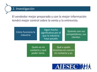 2. Investigación

El vendedor mejor preparado y con la mejor información
tendrá mejor control sobre la venta y la entrevista.

                         Algún hecho
  Cómo funciona la                            Quienes son sus
                      significativo por el
     industria                               competidores, sus
                        que la industria
                                                 clientes.
                         haya pasado


              Quién es mi            Qué o quién
             contacto y qué       tenemos en común
              poder tiene.         mi contacto y yo.
 