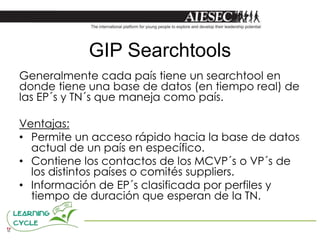 GIP Searchtools
Generalmente cada país tiene un searchtool en
donde tiene una base de datos (en tiempo real) de
las EP´s y TN´s que maneja como país.

Ventajas:
• Permite un acceso rápido hacia la base de datos
  actual de un país en específico.
• Contiene los contactos de los MCVP´s o VP´s de
  los distintos países o comités suppliers.
• Información de EP´s clasificada por perfiles y
  tiempo de duración que esperan de la TN.
 
