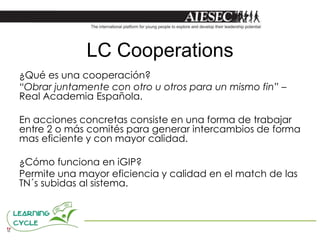 LC Cooperations
¿Qué es una cooperación?
“Obrar juntamente con otro u otros para un mismo fin” –
Real Academia Española.

En acciones concretas consiste en una forma de trabajar
entre 2 o más comités para generar intercambios de forma
mas eficiente y con mayor calidad.

¿Cómo funciona en iGIP?
Permite una mayor eficiencia y calidad en el match de las
TN´s subidas al sistema.
 