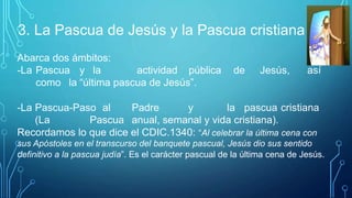 3. La Pascua de Jesús y la Pascua cristiana
Abarca dos ámbitos:
-La Pascua y la actividad pública de Jesús, así
como la “última pascua de Jesús”.
-La Pascua-Paso al Padre y la pascua cristiana
(La Pascua anual, semanal y vida cristiana).
Recordamos lo que dice el CDIC.1340: “Al celebrar la última cena con
sus Apóstoles en el transcurso del banquete pascual, Jesús dio sus sentido
definitivo a la pascua judía”. Es el carácter pascual de la última cena de Jesús.
 