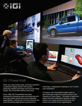 IGI | PowerWall
When you need a large-scale, ultra-high resolution
visualization display system that requires            impromptu, collaborative meetings to 24/7 control
absolutely reliable technology and stunning image     room operations.
quality, IGI | PowerWall delivers every time.
                                                      In essence, IGI | PowerWall enables users to
Since 1998, IGI | PowerWalls have been                gain actionable insight from seeing what’s most
consistently impressing users and audiences with      important to them clearly. This leads to faster and
their high caliber performance and undeniable         better informed collaborative decision making,
dependability, making them the first choice for the   which in turn helps improve productivity and
most demanding applications anywhere from             bottom-line results for the organizations.
 