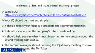 Implement a fast and standardized matching process
 Sample JQ:
http://www.myaiesec.net/content/viewfile.do?contentid=10284582
 Your JQ should be short and simple
 It should reflect your focus sub-products and country partnerships
 It should include what the company’s future needs will be
 It should help you see what is most important to the company about the
EP and working with AIESEC
 The account manager should be using the JQ at every meeting to make
sure they understand the TN-Taker
 