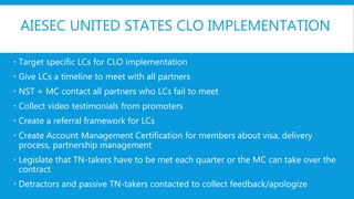AIESEC UNITED STATES CLO IMPLEMENTATION
 Target specific LCs for CLO implementation
 Give LCs a timeline to meet with all partners
 NST + MC contact all partners who LCs fail to meet
 Collect video testimonials from promoters
 Create a referral framework for LCs
 Create Account Management Certification for members about visa, delivery
process, partnership management
 Legislate that TN-takers have to be met each quarter or the MC can take over the
contract
 Detractors and passive TN-takers contacted to collect feedback/apologize
 