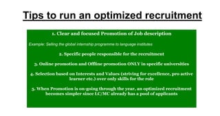 Tips to run an optimized recruitment
1. Clear and focused Promotion of Job description
Example: Selling the global internship programme to language institutes
2. Specific people responsible for the recruitment
3. Online promotion and Offline promotion ONLY in specific universities
4. Selection based on Interests and Values (striving for excellence, pro active
learner etc.) over only skills for the role
5. When Promotion is on-going through the year, an optimized recruitment
becomes simpler since LC/MC already has a pool of applicants
 