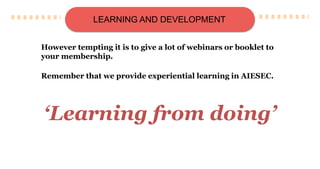 LEARNING AND DEVELOPMENT
However tempting it is to give a lot of webinars or booklet to
your membership.
Remember that we provide experiential learning in AIESEC.
‘Learning from doing’
 