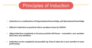 Principles of Induction
• Induction is a combination of Organizational knowledge and Operational knowledge
• Effective induction is practical where members learn by DOING
• Align Induction completely to Gen2015 and the GIP focus – remember, new member
don’t have any mindsets
• Induction can be completely measurable Eg: Time it takes for a new member to start
performing
 