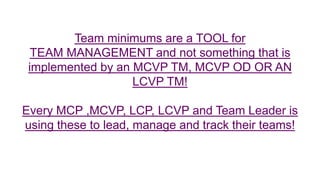 Team minimums are a TOOL for
TEAM MANAGEMENT and not something that is
implemented by an MCVP TM, MCVP OD OR AN
LCVP TM!
Every MCP ,MCVP, LCP, LCVP and Team Leader is
using these to lead, manage and track their teams!
 