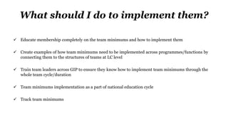 What should I do to implement them?
 Educate membership completely on the team minimums and how to implement them
 Create examples of how team minimums need to be implemented across programmes/functions by
connecting them to the structures of teams at LC level
 Train team leaders across GIP to ensure they know how to implement team minimums through the
whole team cycle/duration
 Team minimums implementation as a part of national education cycle
 Track team minimums
 