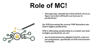 Role of MC!
• Through data, identify the CHALLENGE of LCs to
figure out what will lead to an increase in
productivity!
Eg: Will increasing the current TMP Retention rate
lead to higher productivity
Will re allocating membership in a certain way lead
to higher productivity etc etc!
• Set CLEAR GOALS for PRODUCTIVITY with LCs
per programme, specifically in iGIP and measure
constantly
 