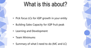 What is this about?
• Pick focus LCs for iGIP growth in your entity
• Building Sales Capacity for iGIP fruit peak
• Learning and Development
• Team Minimums
• Summary of what I need to do (MC and LC)
 
