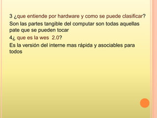 3 ¿que entiende por hardware y como se puede clasificar?
Son las partes tangible del computar son todas aquellas
pate que se pueden tocar
4¿ que es la wes 2.0?
Es la versión del interne mas rápida y asociables para
todos
 