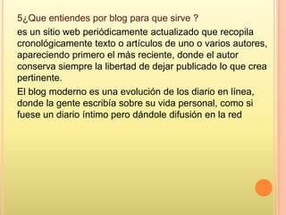 5¿Que entiendes por blog para que sirve ?
es un sitio web periódicamente actualizado que recopila
cronológicamente texto o artículos de uno o varios autores,
apareciendo primero el más reciente, donde el autor
conserva siempre la libertad de dejar publicado lo que crea
pertinente.
El blog moderno es una evolución de los diario en línea,
donde la gente escribía sobre su vida personal, como si
fuese un diario íntimo pero dándole difusión en la red
 