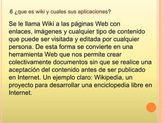 6 ¿que es wiki y cuales sus aplicaciones?

Se le llama Wiki a las páginas Web con
enlaces, imágenes y cualquier tipo de contenido
que puede ser visitada y editada por cualquier
persona. De esta forma se convierte en una
herramienta Web que nos permite crear
colectivamente documentos sin que se realice una
aceptación del contenido antes de ser publicado
en Internet. Un ejemplo claro: Wikipedia, un
proyecto para desarrollar una enciclopedia libre en
Internet.
 