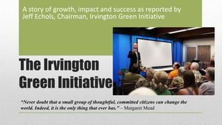 The Irvington
Green Initiative
A story of growth, impact and success as reported by
Jeff Echols, Chairman, Irvington Green Initiative
“Never doubt that a small group of thoughtful, committed citizens can change the
world. Indeed, it is the only thing that ever has.” – Margaret Mead
 