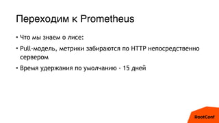 Переходим к Prometheus
• Что мы знаем о лисе:
• Pull-модель, метрики забираются по HTTP непосредственно
сервером
• Время у...