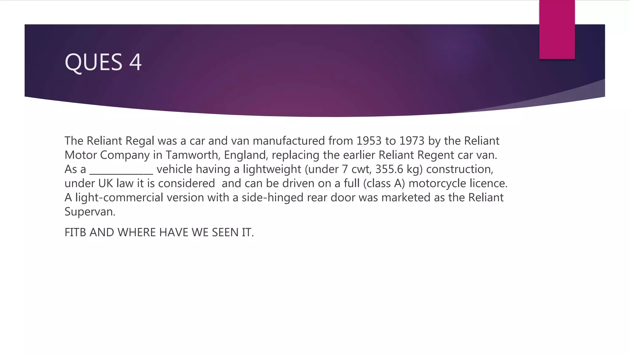 QUES 4
The Reliant Regal was a car and van manufactured from 1953 to 1973 by the Reliant
Motor Company in Tamworth, England, replacing the earlier Reliant Regent car van.
As a _____________ vehicle having a lightweight (under 7 cwt, 355.6 kg) construction,
under UK law it is considered and can be driven on a full (class A) motorcycle licence.
A light-commercial version with a side-hinged rear door was marketed as the Reliant
Supervan.
FITB AND WHERE HAVE WE SEEN IT.
 
