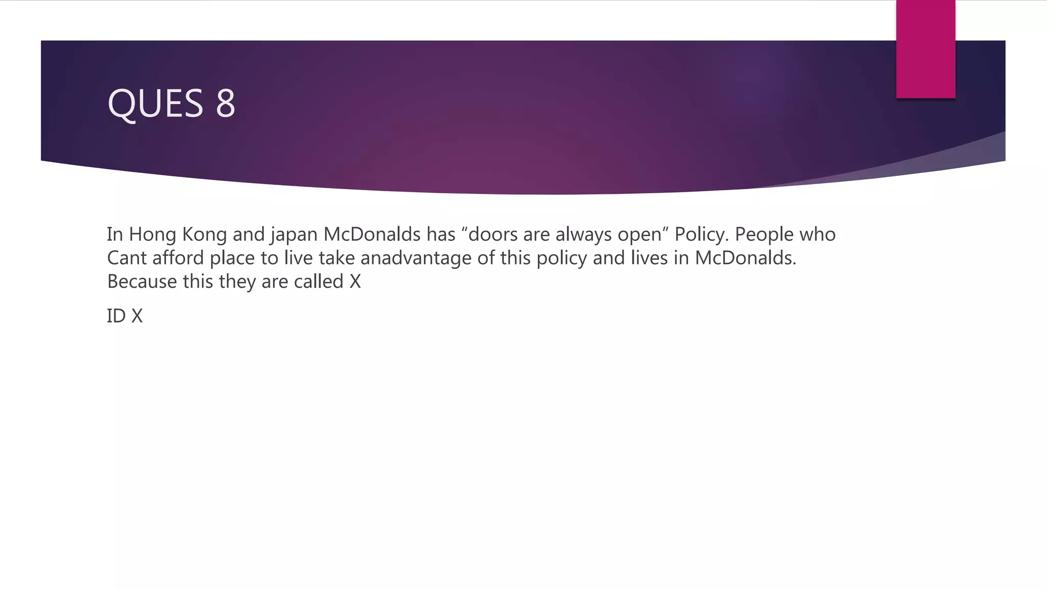 QUES 8
In Hong Kong and japan McDonalds has “doors are always open” Policy. People who
Cant afford place to live take anadvantage of this policy and lives in McDonalds.
Because this they are called X
ID X
 