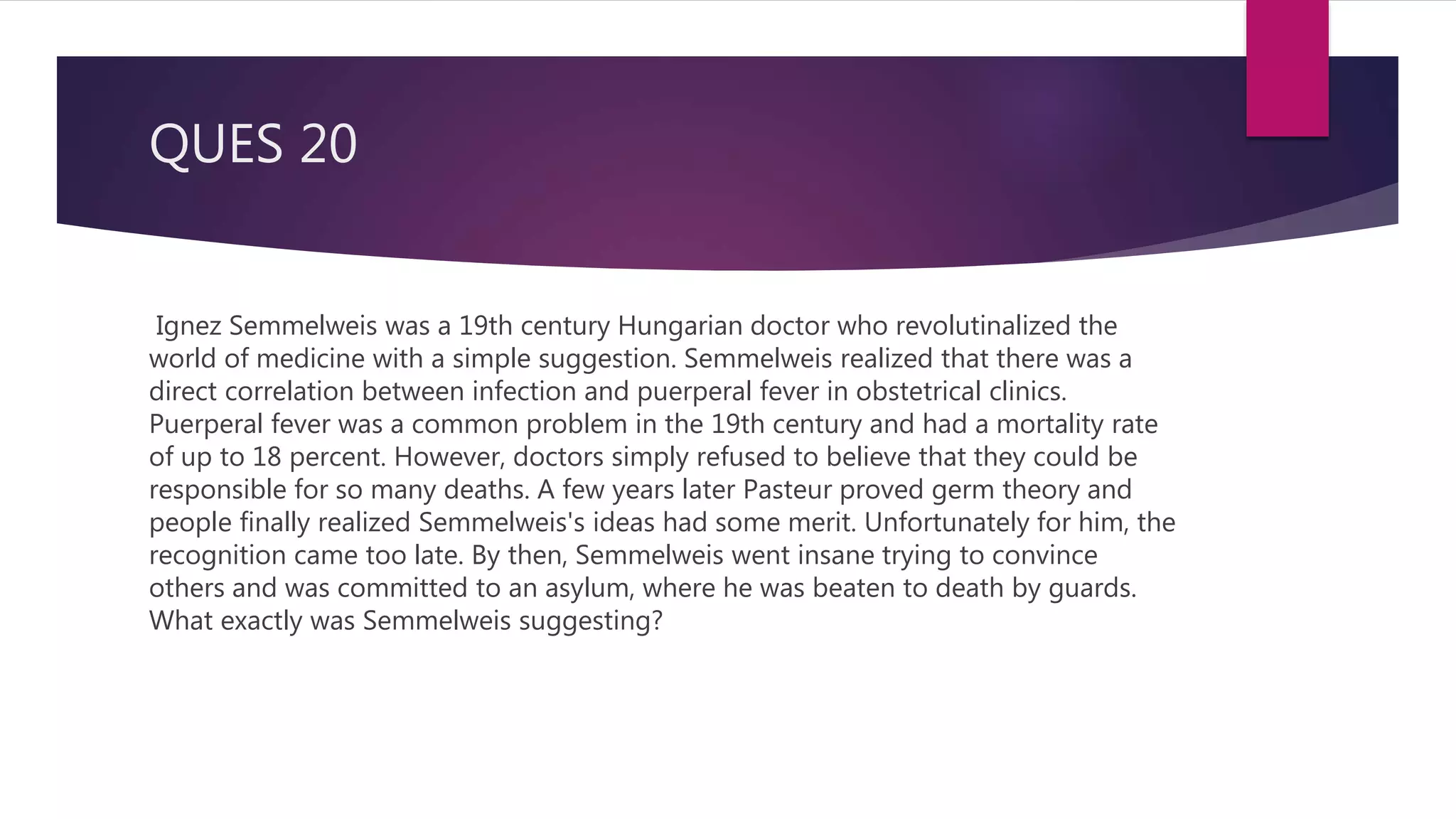 QUES 20
Ignez Semmelweis was a 19th century Hungarian doctor who revolutinalized the
world of medicine with a simple suggestion. Semmelweis realized that there was a
direct correlation between infection and puerperal fever in obstetrical clinics.
Puerperal fever was a common problem in the 19th century and had a mortality rate
of up to 18 percent. However, doctors simply refused to believe that they could be
responsible for so many deaths. A few years later Pasteur proved germ theory and
people finally realized Semmelweis's ideas had some merit. Unfortunately for him, the
recognition came too late. By then, Semmelweis went insane trying to convince
others and was committed to an asylum, where he was beaten to death by guards.
What exactly was Semmelweis suggesting?
 