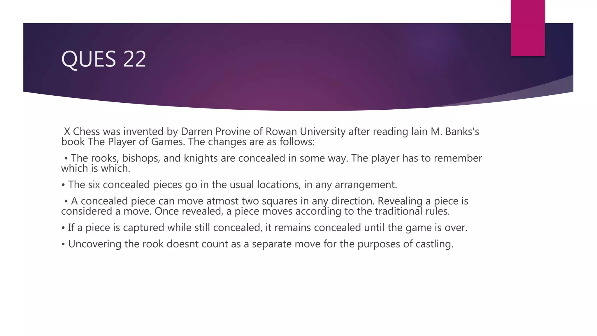 QUES 22
X Chess was invented by Darren Provine of Rowan University after reading lain M. Banks's
book The Player of Games. The changes are as follows:
• The rooks, bishops, and knights are concealed in some way. The player has to remember
which is which.
• The six concealed pieces go in the usual locations, in any arrangement.
• A concealed piece can move atmost two squares in any direction. Revealing a piece is
considered a move. Once revealed, a piece moves according to the traditional rules.
• If a piece is captured while still concealed, it remains concealed until the game is over.
• Uncovering the rook doesnt count as a separate move for the purposes of castling.
 