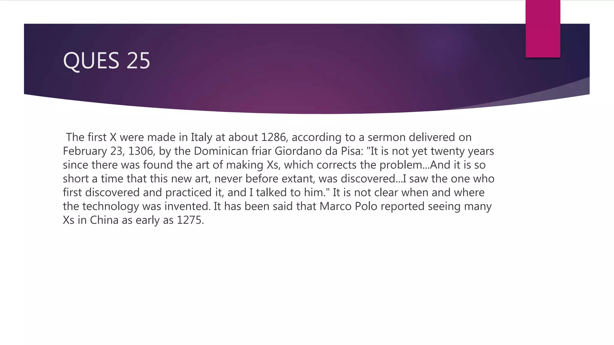 QUES 25
The first X were made in Italy at about 1286, according to a sermon delivered on
February 23, 1306, by the Dominican friar Giordano da Pisa: "It is not yet twenty years
since there was found the art of making Xs, which corrects the problem...And it is so
short a time that this new art, never before extant, was discovered...I saw the one who
first discovered and practiced it, and I talked to him." It is not clear when and where
the technology was invented. It has been said that Marco Polo reported seeing many
Xs in China as early as 1275.
 