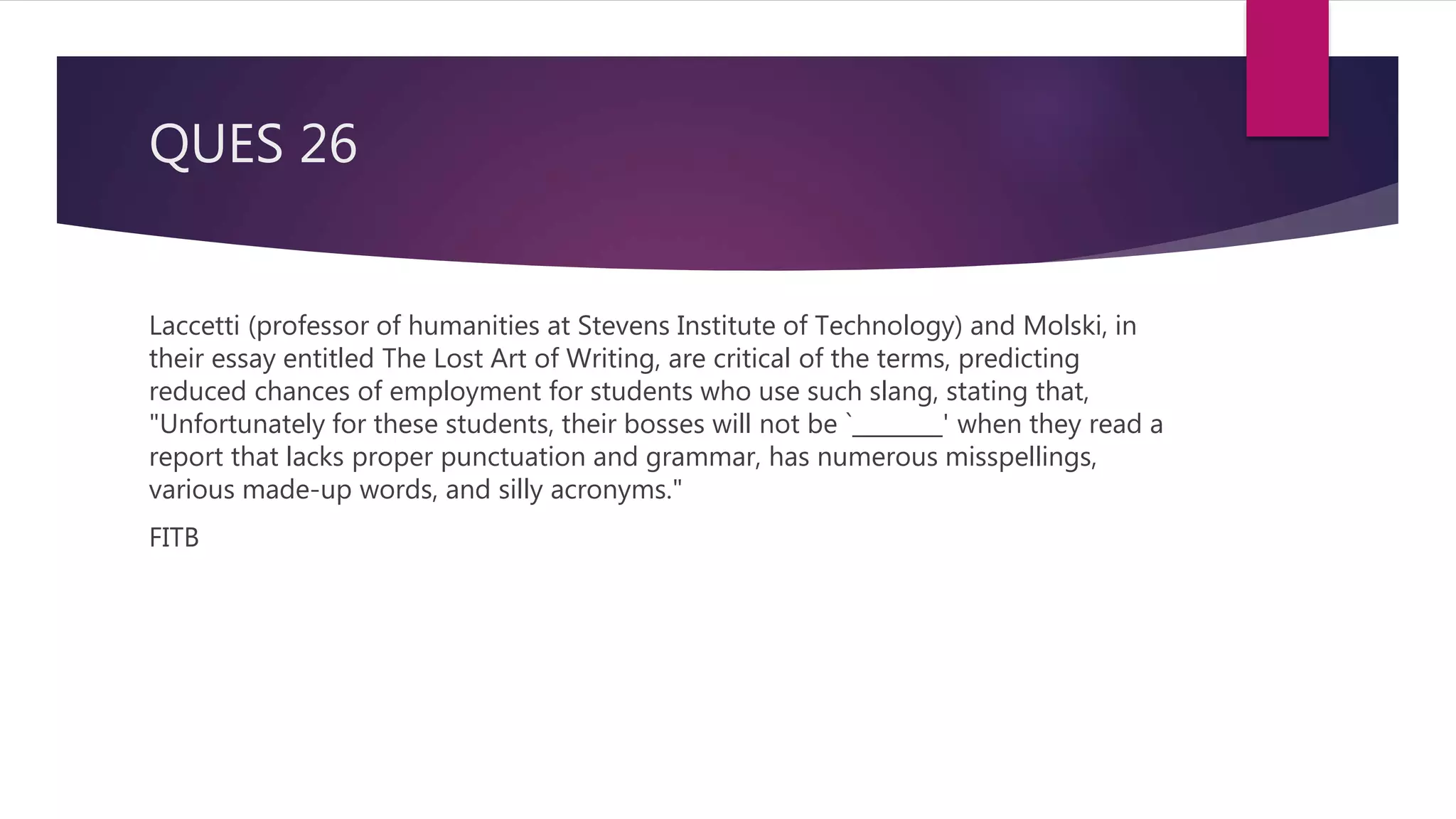 QUES 26
Laccetti (professor of humanities at Stevens Institute of Technology) and Molski, in
their essay entitled The Lost Art of Writing, are critical of the terms, predicting
reduced chances of employment for students who use such slang, stating that,
"Unfortunately for these students, their bosses will not be `________' when they read a
report that lacks proper punctuation and grammar, has numerous misspellings,
various made-up words, and silly acronyms."
FITB
 