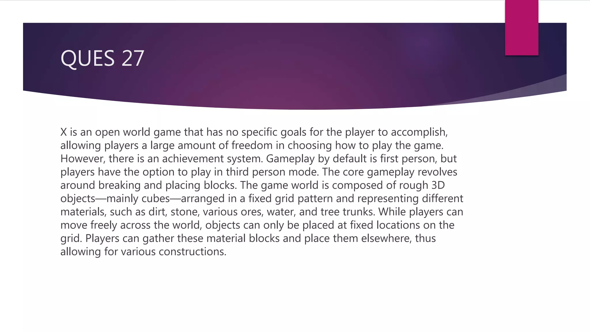 QUES 27
X is an open world game that has no specific goals for the player to accomplish,
allowing players a large amount of freedom in choosing how to play the game.
However, there is an achievement system. Gameplay by default is first person, but
players have the option to play in third person mode. The core gameplay revolves
around breaking and placing blocks. The game world is composed of rough 3D
objects—mainly cubes—arranged in a fixed grid pattern and representing different
materials, such as dirt, stone, various ores, water, and tree trunks. While players can
move freely across the world, objects can only be placed at fixed locations on the
grid. Players can gather these material blocks and place them elsewhere, thus
allowing for various constructions.
 