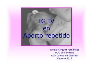 IG IV
en
Aborto repetido
Eloísa Márquez Fernández
UGC de Farmacia
AGS Campo de Gibraltar
Febrero 2012
 
