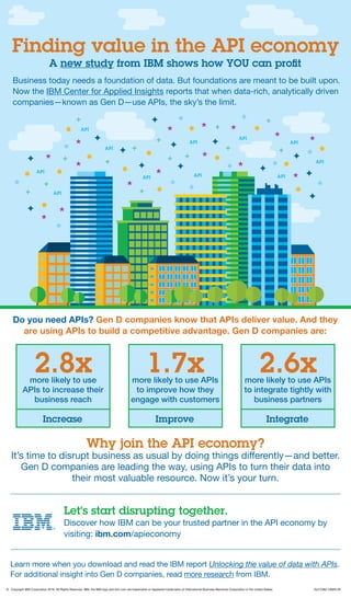 Finding value in the API economy
A new study from IBM shows how YOU can profit
Business today needs a foundation of data. But foundations are meant to be built upon.
Now the IBM Center for Applied Insights reports that when data-rich, analytically driven
companies—known as Gen D—use APIs, the sky’s the limit.
Do you need APIs? Gen D companies know that APIs deliver value. And they
are using APIs to build a competitive advantage. Gen D companies are:
2.8xmore likely to use
APIs to increase their
business reach
Increase
1.7xmore likely to use APIs
to improve how they
engage with customers
Improve
2.6xmore likely to use APIs
to integrate tightly with
business partners
Integrate
Why join the API economy?
It’s time to disrupt business as usual by doing things differently—and better.
Gen D companies are leading the way, using APIs to turn their data into
their most valuable resource. Now it’s your turn.
Let’s start disrupting together.
Discover how IBM can be your trusted partner in the API economy by
visiting: ibm.com/apieconomy
Learn more when you download and read the IBM report Unlocking the value of data with APIs.
For additional insight into Gen D companies, read more research from IBM.
©	 Copyright IBM Corporation 2016. All Rights Reserved. IBM, the IBM logo and ibm.com are trademarks or registered trademarks of International Business Machines Corporation in the United States. IGJ12362-USEN-00
 