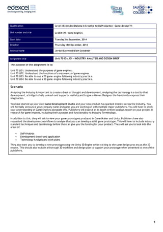 1
Qualification Level 3 ExtendedDiploma in Creative Media Production – Games DesignY1
Unit number and title L3 Unit 70 – Game Engines
Start date Tuesday 2nd September, 2014
Deadline Thursday 18th December, 2014
Assessor name Jordan Eastwood & Iain Goodyear
Assignment title Unit 70 IG /JE1 – INDUSTRY ANALYSIS AND DESIGN BRIEF
The purpose of this assignment is to:
Unit 70 LO1: Understand the purposes of game engines.
Unit 70 LO2: Understand the functions of components of game engines.
Unit 70 LO3: Be able to use a 2D game engine following industry practice.
Unit 70 LO4: Be able to use a 3D game engine following industry practice.
Scenario
Analysing the Industry is important to create a basis of thought and development, Analysing the technology is a tool to that
development, a bridge to help unleash and support creativity and to give a Games Designer the freedom to express their
imagination.
You have started up your own Game Development Studio and your new product has sparked interest across the industry. You
will formally announce your company name and game you are working on with multiple major publishers. You will have to pitch
your understanding of Game Engines alongside this. Publishers will expect an in depth written analysis report on your process in
research for game engines, including their purposes and functionality via Industry Terminology.
In addition to this, they will ask to view your game prototypes produced in Game Maker and Unity. Publishers have also
requested the development workflows to analyse that you can develop a solid game prototype. This will have to include industr y
standard techniques and terminology before they can give you the funding for your product. They will ask you to look into the
areas of:
 Self-Analysis
 Development theory and application
 Technology Analysis and work plans
They also want you to develop a new prototype using the Unity 3D Engine while sticking to the same design proc ess as the 2D
engine. This should also include a thorough 3D workflow and design plan to support your prototype when presented to one of the
publishers.
 