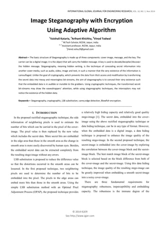 INTERNATIONAL GLOBAL JOURNAL FOR ENGINEERING RESEARCH, VOL. 10, NO. 2, Nov 2014
© 2014 IGJER
See http://www.igjer.com
Image Steganography with Encryption
Using Adaptive Algorithm
1
Vaishali Kataria, 2
Arihant Khichha, 3
Vinod Todwal
1
M.Tech Scholar,RCEW, Jaipur, India
2, 3
Assistant professor, RCEW, Jaipur, India
1
friend.vishu29@gmail.com
Abstract— The basic structure of Steganography is made up of three components: cover image, message, and the key. The
carrier can be a digital image; it is the object that will carry the hidden message. A key is used to decode/decipher/discover
the hidden message. Steganography, meaning hidden writing, is the technique of concealing secret information into
another cover-media, such as audio, video, image and text, in such a manner that the very existence of the information is
camouflaged. Unlike the goal of cryptography, which prevents the data from illicit access and modification by transforming
the secret data into messy and meaningless bit-streams, the aim of steganography is to conceal their very existence such
that the embedded data is in audible or invisible to the grabbers. Using cryptographic techniques, the transformed secret
bit-streams may draw the eavesdroppers’ attention, while using steganographic techniques, the interceptors may not
notice the existence of the hidden data.
Keywords— Steganography, cryptographic, LSB substitution, canny edge detection, Blowfish encryption.
I. INTRODUCTION
In the proposed rectified steganographic technique, the side
information of neighboring pixels is used to estimate the
number of bits which can be carried in the pixel of the cover-
image. The pixel value is then replaced by the new value
which includes the secret data. More secret bits are embedded
in the edge area than those in the smooth area as the change in
smooth area is more easily discovered by human eyes. Besides,
the embedded secret data can be extracted completely from
the resulting stego-image without any errors.
LSB substitution is proposed to reduce the difference value
so that the distortions occurred in the smooth areas can be
lessened. In the first proposed technique, two neighboring
pixels are used to determine the number of bits to be
embedded into the pixel. The pixels in the edge areas can
embed more bits than those in the smooth areas. Using the
simple LSB substitution method with an Optimal Pixel
Adjustment Process (OPAP), the proposed technique provides
a relatively high hiding capacity and relatively good quality
stego-image [1]. The secret data, embedded into the cover-
image using the above rectified steganographic technique or
data hiding technique, can be in any type of format. However,
when the embedded data is a digital image, a data hiding
technique is proposed to enhance the image quality of the
resulting stego-image. In the second proposed technique, the
secret-image is embedded into the cover-image by exploring
the correlation between the cover-image block and the secret-
image block. The best match image block of the secret-image
block is selected based on the block difference from both of
the cover-image and the secret-image. Using this data hiding
technique, the image quality of the resulting stego-image can
be greatly improved when embedding a smooth secret-image
into a noisy cover-image.
There are three fundamental requirements for
steganography: robustness, imperceptibility and embedding
capacity. The robustness is the immune degree of the
 