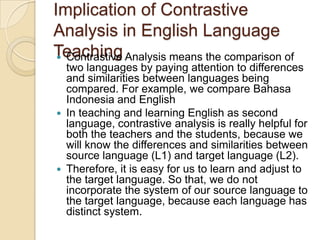 Implication of Contrastive
Analysis in English Language
Teaching Analysis means the comparison of
  Contrastive
  two languages by paying attention to differences
  and similarities between languages being
  compared. For example, we compare Bahasa
  Indonesia and English
 In teaching and learning English as second
  language, contrastive analysis is really helpful for
  both the teachers and the students, because we
  will know the differences and similarities between
  source language (L1) and target language (L2).
 Therefore, it is easy for us to learn and adjust to
  the target language. So that, we do not
  incorporate the system of our source language to
  the target language, because each language has
  distinct system.
 