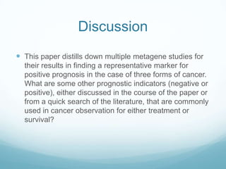 Discussion
 This paper distills down multiple metagene studies for
  their results in finding a representative marker for
  positive prognosis in the case of three forms of cancer.
  What are some other prognostic indicators (negative or
  positive), either discussed in the course of the paper or
  from a quick search of the literature, that are commonly
  used in cancer observation for either treatment or
  survival?
 