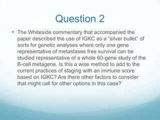 Question 2
 The Whiteside commentary that accompanied the
  paper described the use of IGKC as a “silver bullet” of
  sorts for genetic analyses where only one gene
  representative of metastases free survival can be
  studied representative of a whole 60-gene study of the
  B-cell metagene. Is this a wise method to add to the
  current practices of staging with an immune score
  based on IGKC? Are there other factors to consider
  that might call for other options in this case?
 