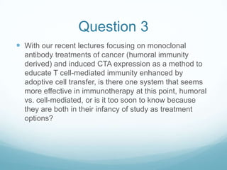 Question 3
 With our recent lectures focusing on monoclonal
  antibody treatments of cancer (humoral immunity
  derived) and induced CTA expression as a method to
  educate T cell-mediated immunity enhanced by
  adoptive cell transfer, is there one system that seems
  more effective in immunotherapy at this point, humoral
  vs. cell-mediated, or is it too soon to know because
  they are both in their infancy of study as treatment
  options?
 