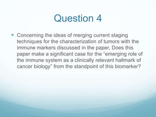 Question 4
 Concerning the ideas of merging current staging
  techniques for the characterization of tumors with the
  immune markers discussed in the paper, Does this
  paper make a significant case for the “emerging role of
  the immune system as a clinically relevant hallmark of
  cancer biology” from the standpoint of this biomarker?
 