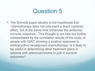 Question 5
 The Schmidt paper alludes to the hypothesis that
  “chemotherapy does not only exert a direct cytotoxic
  effect, but at the same time enhances the antitumor
  immune response.” This thought is not new but further
  substantiated by the correlation results of the study of
  people with IGKC showing a positive response to
  anthracycline neoadjuvant chemotherapy. Is it likely to
  be useful in determining other treatment plans in
  patients with adenocarcinoma or just in survival
  outcomes?
 