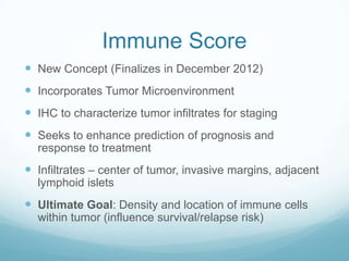 Immune Score
 New Concept (Finalizes in December 2012)
 Incorporates Tumor Microenvironment
 IHC to characterize tumor infiltrates for staging
 Seeks to enhance prediction of prognosis and
  response to treatment
 Infiltrates – center of tumor, invasive margins, adjacent
  lymphoid islets
 Ultimate Goal: Density and location of immune cells
  within tumor (influence survival/relapse risk)
 