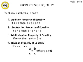 For all real numbers a , b and c
1. Addition Property of Equality
If a = b then a + c = b + c
2. Subtraction Property of Equality
If a = b then a – c = b – c
3. Multiplication Property of Equality
If a = b then a ∙ c = b ∙ c
4. Division Property of Equality
If a =b then
0
c
where
c
b
c
a


PROPERTIES OF EQUALITY
Week 1 Day 1
 