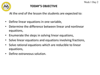 TODAY’S OBJECTIVE
• Define linear equations in one variable,
• Determine the difference between linear and nonlinear
equations,
• Enumerate the steps in solving linear equations,
• Solve linear equations and equations involving fractions,
• Solve rational equations which are reducible to linear
equations,
• Define extraneous solution.
At the end of the lesson the students are expected to:
Week 1 Day 2
 