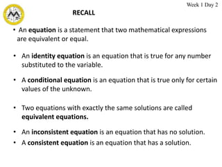 RECALL
• An identity equation is an equation that is true for any number
substituted to the variable.
• An equation is a statement that two mathematical expressions
are equivalent or equal.
• A conditional equation is an equation that is true only for certain
values of the unknown.
• Two equations with exactly the same solutions are called
equivalent equations.
• An inconsistent equation is an equation that has no solution.
• A consistent equation is an equation that has a solution.
Week 1 Day 2
 